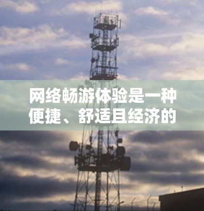网络畅游体验是一种便捷、舒适且经济的旅行方式，它通过互联网让旅行变得更加容易和高效。以下是一些网络畅游体验的特点和优势