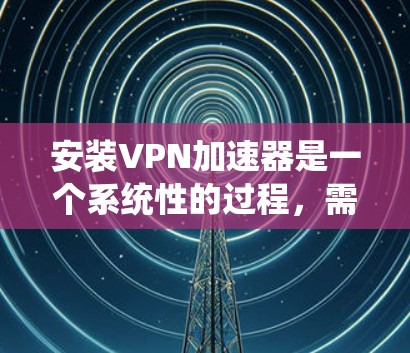 安装VPN加速器是一个系统性的过程，需要按照以下步骤进行