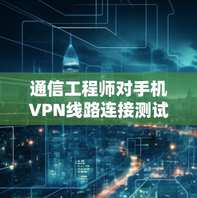 通信工程师对手机VPN线路连接测试的分析 通信工程师对手机VPN线路连接测试的分析