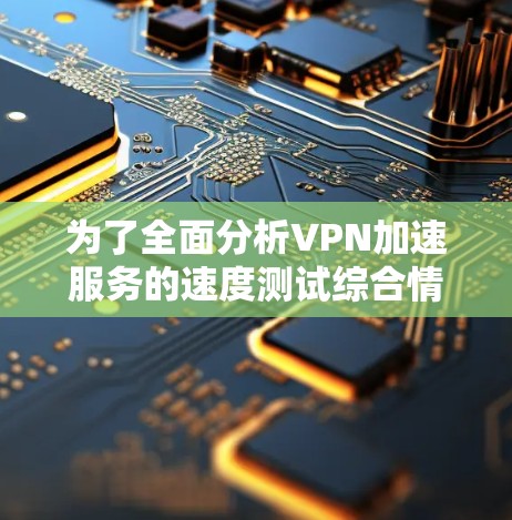 为了全面分析VPN加速服务的速度测试综合情况,以下是一个结构化的总结和建议