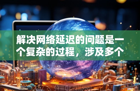 解决网络延迟的问题是一个复杂的过程，涉及多个方面。以下是逐步的解决方案