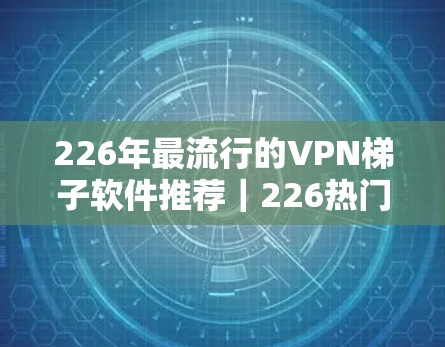 226年最流行的VPN梯子软件推荐｜226热门工具合集
