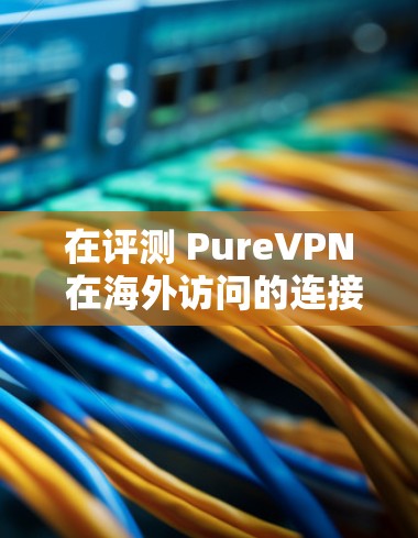 在评测 PureVPN 在海外访问的连接体验时,可以按照以下步骤进行 在评测 PureVPN 在海外访问的连接体验时,可以按照以下步骤进行