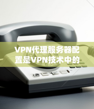 VPN代理服务器配置是VPN技术中的一个重要部分,掌握这一部分需要系统地学习和实践。以下是对VPN代理服务器配置的详细指南