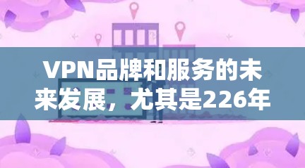 VPN品牌和服务的未来发展，尤其是226年的趋势，是一个复杂且不断变化的领域。以下是对226年VPN品牌和服务的分析，包括速度、隐私、价格等方面，以及如何进行对比和选择