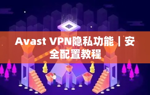 Avast VPN隐私功能|安全配置教程 Avast VPN隐私功能|安全配置教程