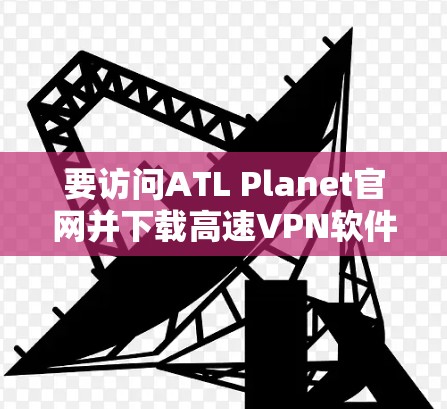 要访问ATL Planet官网并下载高速VPN软件，您可以按照以下步骤操作