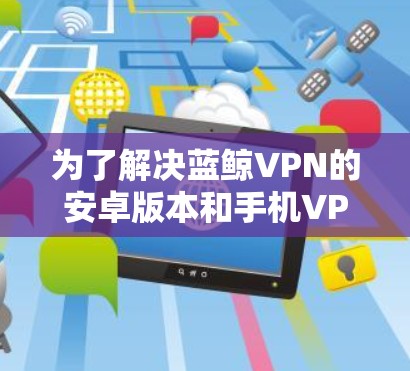 为了解决蓝鲸VPN的安卓版本和手机VPN的连接问题，可以按照以下步骤进行
