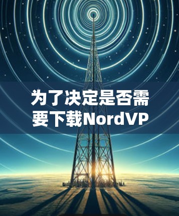 为了决定是否需要下载Nord<strong>VPN客户端</strong>,以下是一些关键考虑因素和结论