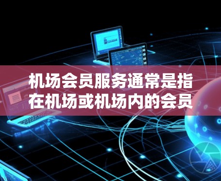 机场会员服务通常是指在机场或机场内的会员卡或会员服务,允许旅客在机场内享受特定的服务或权益。这些服务可能包括