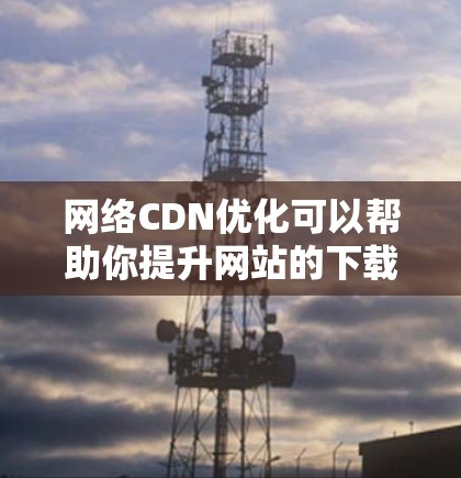 网络CDN优化可以帮助你提升网站的下载速度和用户体验,减少延迟和等待时间。以下是一些常见的网络CDN优化方法